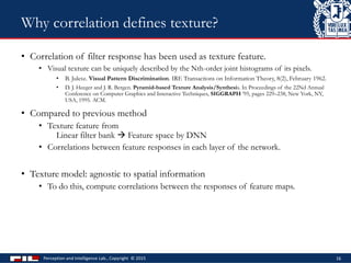 • Correlation of filter response has been used as texture feature.
• Visual texture can be uniquely described by the Nth-order joint histograms of its pixels.
• B. Julesz. Visual Pattern Discrimination. IRE Transactions on Information Theory, 8(2), February 1962.
• D. J. Heeger and J. R. Bergen. Pyramid-based Texture Analysis/Synthesis. In Proceedings of the 22Nd Annual
Conference on Computer Graphics and Interactive Techniques, SIGGRAPH ’95, pages 229–238, New York, NY,
USA, 1995. ACM.
• Compared to previous method
• Texture feature from
Linear filter bank  Feature space by DNN
• Correlations between feature responses in each layer of the network.
• Texture model: agnostic to spatial information
• To do this, compute correlations between the responses of feature maps.
Perception and Intelligence Lab., Copyright © 2015 16
Why correlation defines texture?
 