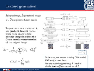 𝑥: input image, 𝑥: generated image
𝐺 𝑙, 𝐺 𝑙: respective Gram matrix
To generate a new texture on 𝑥,
use gradient descent from a
white noise image to find
another image matches the
Gram matrix representation
of the original image
Perception and Intelligence Lab., Copyright © 2015 17
Texture generation
To be sure, we are not training CNN model,
CNN weights are fixed.
We are optimizing(training) 𝑥 that has
similar texture(Gram matrices) of 𝑥
 