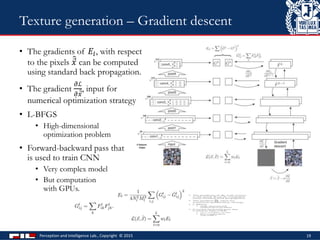 • The gradients of 𝐸𝑙, with respect
to the pixels 𝑥 can be computed
using standard back propagation.
• The gradient
𝜕ℒ
𝜕 𝑥
, input for
numerical optimization strategy
• L-BFGS
• High-dimensional
optimization problem
• Forward-backward pass that
is used to train CNN
• Very complex model
• But computation
with GPUs.
Perception and Intelligence Lab., Copyright © 2015 19
Texture generation – Gradient descent
 