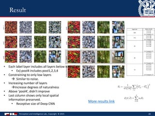 Perception and Intelligence Lab., Copyright © 2015 20
Result
• Each label layer includes all layers below it.
• Ex) pool4 includes pool1,2,3,4
• Constraining to only low layers
 Similar to noise.
• Increasing number of layers
Increase degrees of naturalness
• Above ‘pool4’, didn’t improve
• Last column shows only local spatial
information preserved.
• Receptive size of Deep CNN
More results link
 