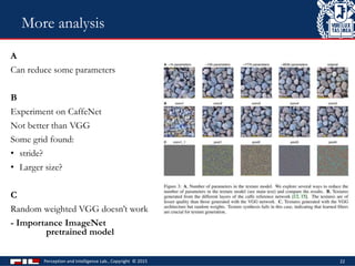A
Can reduce some parameters
B
Experiment on CaffeNet
Not better than VGG
Some grid found:
• stride?
• Larger size?
C
Random weighted VGG doesn’t work
- Importance ImageNet
pretrained model
Perception and Intelligence Lab., Copyright © 2015 22
More analysis
 
