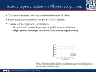 • Test texture features how they understand context of object.
• Gram-matrix representation still predict object identity.
• Texture still has high-level information.
• Texture doesn’t necessarily preserve the global structure of objects.
• Might provide an insight into how CNNs encode object identity.
Perception and Intelligence Lab., Copyright © 2015 23
Texture representation on Object recognition.
 
