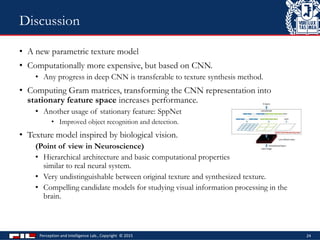 • A new parametric texture model
• Computationally more expensive, but based on CNN.
• Any progress in deep CNN is transferable to texture synthesis method.
• Computing Gram matrices, transforming the CNN representation into
stationary feature space increases performance.
• Another usage of stationary feature: SppNet
• Improved object recognition and detection.
• Texture model inspired by biological vision.
(Point of view in Neuroscience)
• Hierarchical architecture and basic computational properties
similar to real neural system.
• Very undistinguishable between original texture and synthesized texture.
• Compelling candidate models for studying visual information processing in the
brain.
Perception and Intelligence Lab., Copyright © 2015 24
Discussion
 