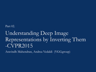 Understanding Deep Image
Representations by Inverting Them
-CVPR2015
Part 02.
Aravindh Mahendran, Andrea Vedaldi (VGGgroup)
 