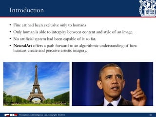 • Fine art had been exclusive only to humans
• Only human is able to interplay between content and style of an image.
• No artificial system had been capable of it so far.
• NeuralArt offers a path forward to an algorithmic understanding of how
humans create and perceive artistic imagery.
Perception and Intelligence Lab., Copyright © 2015 30
Introduction
 