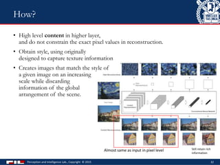 • High level content in higher layer,
and do not constrain the exact pixel values in reconstruction.
• Obtain style, using originally
designed to capture texture information
• Creates images that match the style of
a given image on an increasing
scale while discarding
information of the global
arrangement of the scene.
Perception and Intelligence Lab., Copyright © 2015 32
How?
Almost same as input in pixel level Still retain rich
information
 