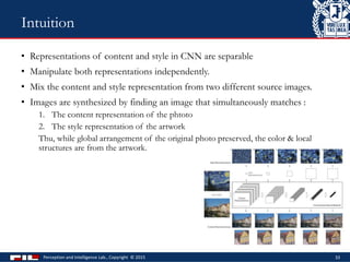 • Representations of content and style in CNN are separable
• Manipulate both representations independently.
• Mix the content and style representation from two different source images.
• Images are synthesized by finding an image that simultaneously matches :
1. The content representation of the phtoto
2. The style representation of the artwork
Thu, while global arrangement of the original photo preserved, the color & local
structures are from the artwork.
Perception and Intelligence Lab., Copyright © 2015 33
Intuition
 