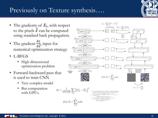 • The gradients of 𝐸𝑙, with respect
to the pixels 𝑥 can be computed
using standard back propagation.
• The gradient
𝜕ℒ
𝜕 𝑥
, input for
numerical optimization strategy
• L-BFGS
• High-dimensional
optimization problem
• Forward-backward pass that
is used to train CNN
• Very complex model
• But computation
with GPUs.
Perception and Intelligence Lab., Copyright © 2015 35
Previously on Texture synthesis….
 