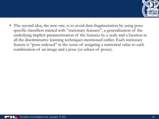 • The second idea, the new one, is to avoid data-fragmentation by using pose-
specific classifiers trained with “stationary features”, a generalization of the
underlying implicit parametrization of the features by a scale and a location in
all the discriminative learning techniques mentioned earlier. Each stationary
feature is “pose-indexed” in the sense of assigning a numerical value to each
combination of an image and a pose (or subset of poses).
Perception and Intelligence Lab., Copyright © 2015 39
 