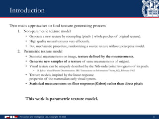 Two main approaches to find texture generating process
1. Non-parametric texture model
• Generate a new texture by resampling (pixels | whole patches of original texture).
• High quality natural textures very efficiently.
• But, mechanistic procedure, randomizing a source texture without perceptive model.
2. Parametric texture model
• Statistical measurements on image, texture defined by the measurements.
• Generate new samples of a texture of same measurements of original.
• Visual texture can be uniquely described by the Nth-order joint histograms of its pixels.
• B. Julesz. Visual Pattern Discrimination. IRE Transactions on Information Theory, 8(2), February 1962.
• Texture models, inspired by the linear response
properties of the mammalian early visual system.
• Statistical measurements on filter responses(Gabor) rather than direct pixels
This work is parametric texture model.
Perception and Intelligence Lab., Copyright © 2015 8
Introduction
 