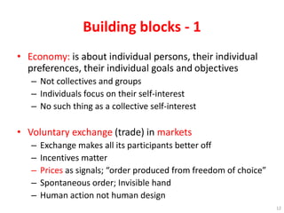Building blocks - 1
• Economy: is about individual persons, their individual
preferences, their individual goals and objectives
– Not collectives and groups
– Individuals focus on their self-interest
– No such thing as a collective self-interest
• Voluntary exchange (trade) in markets
– Exchange makes all its participants better off
– Incentives matter
– Prices as signals; “order produced from freedom of choice”
– Spontaneous order; Invisible hand
– Human action not human design
12
 