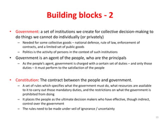 Building blocks - 2
• Government: a set of institutions we create for collective decision-making to
do things we cannot do individually (or privately)
– Needed for some collective goods – national defence, rule of law, enforcement of
contracts, and a limited set of public goods
– Politics is the activity of persons in the context of such institutions
• Government is an agent of the people, who are the principals
– As the people’s agent, government is charged with a certain set of duties – and only those
duties – it must perform to the satisfaction of the people
• Constitution: The contract between the people and government.
– A set of rules which specifies what the government must do, what resources are available
to it to carry out those mandatory duties, and the restrictions on what the government is
prohibited from doing
– It places the people as the ultimate decision makers who have effective, though indirect,
control over the government
– The rules need to be made under veil of ignorance / uncertainty
13
 