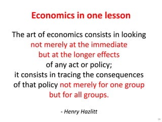 Economics in one lesson
The art of economics consists in looking
not merely at the immediate
but at the longer effects
of any act or policy;
it consists in tracing the consequences
of that policy not merely for one group
but for all groups.
- Henry Hazlitt
14
 