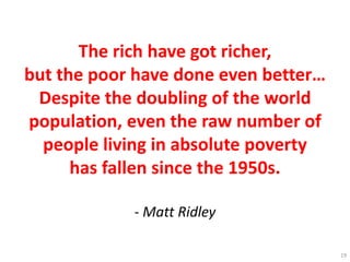 The rich have got richer,
but the poor have done even better…
Despite the doubling of the world
population, even the raw number of
people living in absolute poverty
has fallen since the 1950s.
- Matt Ridley
19
 