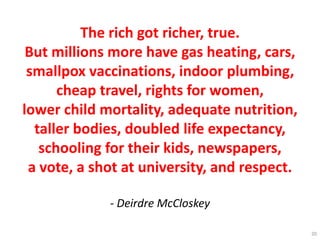 The rich got richer, true.
But millions more have gas heating, cars,
smallpox vaccinations, indoor plumbing,
cheap travel, rights for women,
lower child mortality, adequate nutrition,
taller bodies, doubled life expectancy,
schooling for their kids, newspapers,
a vote, a shot at university, and respect.
- Deirdre McCloskey
20
 