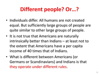 Different people? Or…?
• Individuals differ. All humans are not created
equal. But sufficiently large groups of people are
quite similar to other large groups of people.
• It is not true that Americans are naturally
intrinsically better than Indians – at least not to
the extent that Americans have a per capita
income of 40 times that of Indians.
• What is different between Americans (or
Germans or Scandinavians) and Indians is that
they operate under different rules.
23
 