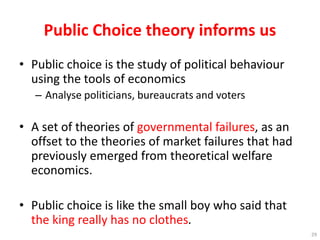 Public Choice theory informs us
• Public choice is the study of political behaviour
using the tools of economics
– Analyse politicians, bureaucrats and voters
• A set of theories of governmental failures, as an
offset to the theories of market failures that had
previously emerged from theoretical welfare
economics.
• Public choice is like the small boy who said that
the king really has no clothes.
29
 