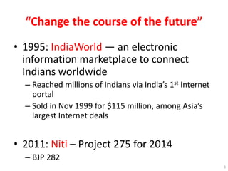 “Change the course of the future”
• 1995: IndiaWorld — an electronic
information marketplace to connect
Indians worldwide
– Reached millions of Indians via India’s 1st Internet
portal
– Sold in Nov 1999 for $115 million, among Asia’s
largest Internet deals
• 2011: Niti – Project 275 for 2014
– BJP 282
3
 