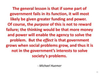 The general lesson is that if some part of
government fails in its function, it will most
likely be given greater funding and power.
Of course, the purpose of this is not to reward
failure; the thinking would be that more money
and power will enable the agency to solve the
problem. But the effect is that government
grows when social problems grow, and thus it is
not in the government’s interests to solve
society’s problems.
- Michael Huemer
30
 