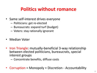 Politics without romance
• Same self-interest drives everyone
– Politicians: get re-elected
– Bureaucrats: expand turf (budget)
– Voters: stay rationally ignorant
• Median Voter
• Iron Triangle: mutually-beneficial 3-way relationship
between elected politicians, bureaucrats, special
interest groups
– Concentrate benefits, diffuse costs
• Corruption = Monopoly + Discretion - Accountability
32
 