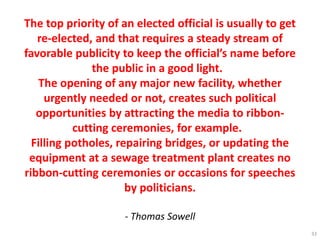 The top priority of an elected official is usually to get
re-elected, and that requires a steady stream of
favorable publicity to keep the official’s name before
the public in a good light.
The opening of any major new facility, whether
urgently needed or not, creates such political
opportunities by attracting the media to ribbon-
cutting ceremonies, for example.
Filling potholes, repairing bridges, or updating the
equipment at a sewage treatment plant creates no
ribbon-cutting ceremonies or occasions for speeches
by politicians.
- Thomas Sowell
33
 