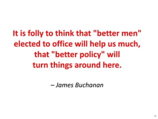 It is folly to think that "better men"
elected to office will help us much,
that "better policy" will
turn things around here.
– James Buchanan
34
 