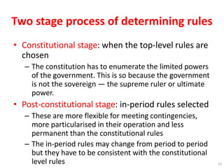 Two stage process of determining rules
• Constitutional stage: when the top-level rules are
chosen
– The constitution has to enumerate the limited powers
of the government. This is so because the government
is not the sovereign — the supreme ruler or ultimate
power.
• Post-constitutional stage: in-period rules selected
– These are more flexible for meeting contingencies,
more particularised in their operation and less
permanent than the constitutional rules
– The in-period rules may change from period to period
but they have to be consistent with the constitutional
level rules 37
 