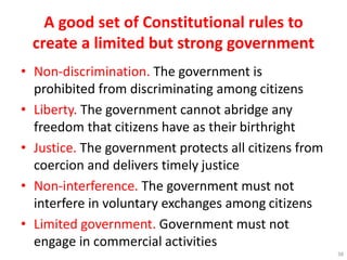 A good set of Constitutional rules to
create a limited but strong government
• Non-discrimination. The government is
prohibited from discriminating among citizens
• Liberty. The government cannot abridge any
freedom that citizens have as their birthright
• Justice. The government protects all citizens from
coercion and delivers timely justice
• Non-interference. The government must not
interfere in voluntary exchanges among citizens
• Limited government. Government must not
engage in commercial activities
38
 