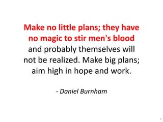 Make no little plans; they have
no magic to stir men's blood
and probably themselves will
not be realized. Make big plans;
aim high in hope and work.
- Daniel Burnham
4
 