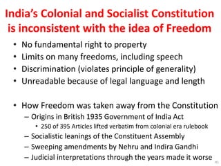 India’s Colonial and Socialist Constitution
is inconsistent with the idea of Freedom
• No fundamental right to property
• Limits on many freedoms, including speech
• Discrimination (violates principle of generality)
• Unreadable because of legal language and length
• How Freedom was taken away from the Constitution
– Origins in British 1935 Government of India Act
• 250 of 395 Articles lifted verbatim from colonial era rulebook
– Socialistic leanings of the Constituent Assembly
– Sweeping amendments by Nehru and Indira Gandhi
– Judicial interpretations through the years made it worse 41
 