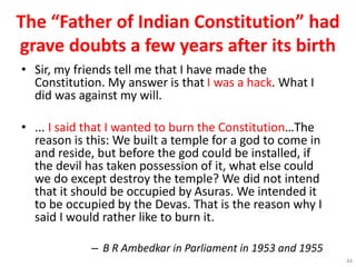 The “Father of Indian Constitution” had
grave doubts a few years after its birth
• Sir, my friends tell me that I have made the
Constitution. My answer is that I was a hack. What I
did was against my will.
• ... I said that I wanted to burn the Constitution…The
reason is this: We built a temple for a god to come in
and reside, but before the god could be installed, if
the devil has taken possession of it, what else could
we do except destroy the temple? We did not intend
that it should be occupied by Asuras. We intended it
to be occupied by the Devas. That is the reason why I
said I would rather like to burn it.
– B R Ambedkar in Parliament in 1953 and 1955
44
 