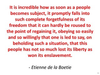 It is incredible how as soon as a people
becomes subject, it promptly falls into
such complete forgetfulness of its
freedom that it can hardly be roused to
the point of regaining it, obeying so easily
and so willingly that one is led to say, on
beholding such a situation, that this
people has not so much lost its liberty as
won its enslavement.
- Etienne de la Boetie
46
 
