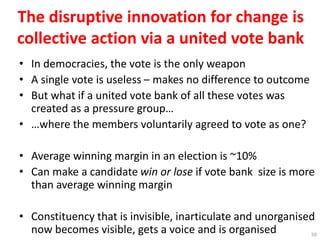 The disruptive innovation for change is
collective action via a united vote bank
• In democracies, the vote is the only weapon
• A single vote is useless – makes no difference to outcome
• But what if a united vote bank of all these votes was
created as a pressure group…
• …where the members voluntarily agreed to vote as one?
• Average winning margin in an election is ~10%
• Can make a candidate win or lose if vote bank size is more
than average winning margin
• Constituency that is invisible, inarticulate and unorganised
now becomes visible, gets a voice and is organised 50
 