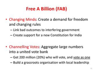 Free A Billion (FAB)
• Changing Minds: Create a demand for freedom
and changing rules
– Link bad outcomes to interfering government
– Create support for a new Constitution for India
• Channelling Votes: Aggregate large numbers
into a united vote bank
– Get 200 million (20%) who will vote, and vote as one
– Build a grassroots organisation with local leadership
52
 