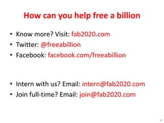 How can you help free a billion
• Know more? Visit: fab2020.com
• Twitter: @freeabillion
• Facebook: facebook.com/freeabillion
• Intern with us? Email: intern@fab2020.com
• Join full-time? Email: join@fab2020.com
54
 