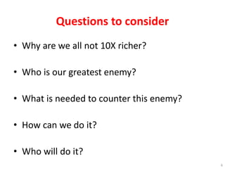 Questions to consider
• Why are we all not 10X richer?
• Who is our greatest enemy?
• What is needed to counter this enemy?
• How can we do it?
• Who will do it?
6
 