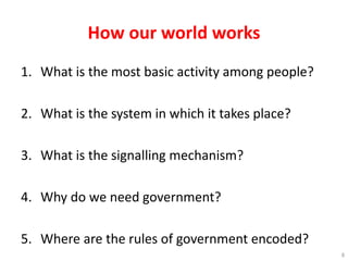How our world works
1. What is the most basic activity among people?
2. What is the system in which it takes place?
3. What is the signalling mechanism?
4. Why do we need government?
5. Where are the rules of government encoded?
8
 