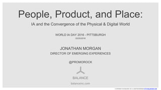 © COPYRIGHT 2016 BALANCE, INC. & JONATHAN MORGAN HTTP://BALANCEINC.COM
People, Product, and Place:
IA and the Convergence of the Physical & Digital World
WORLD IA DAY 2016 - PITTSBURGH
02/20/2016
BALANCE
JONATHAN MORGAN
DIRECTOR OF EMERGING EXPERIENCES
@PROMOROCK
balanceinc.com
 