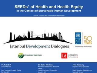 c
SEEDs* of Health and Health Equity
In the Context of Sustainable Human Development
Dr. Ruth Bell
Senior Advisor
UCL Institute of Health Equity
London, UK
Dr. Zlatko Nikoloski
Assistant Professorial Research
Fellow
London School of Economics
London, UK
John Macauley
Regional HHD Specialist
UNDP Istanbul Regional Hub
Istanbul, Turkey
* Social, Economic and Environmental Determinants
 