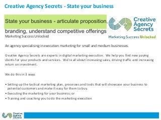 Creative Agency Secrets - State your business
Marketing Success Unlocked
An agency specialising in execution marketing for small and medium businesses.
Creative Agency Secrets are experts in digital marketing execution. We help you find new paying
clients for your products and services. We’re all about increasing sales, driving traffic and increasing
return on investment.
We do this in 3 ways
• Setting up the tactical marketing plan, processes and tools that will showcase your business to
potential customers and make it easy for them to buy.
• Executing the marketing for your business; or
• Training and coaching you to do the marketing execution
 