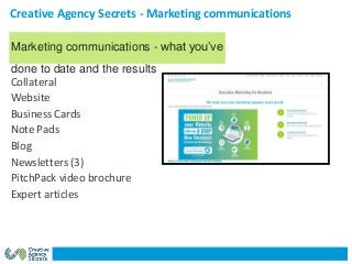 Creative Agency Secrets - Marketing communications
Collateral
Website
Business Cards
Note Pads
Blog
Newsletters (3)
PitchPack video brochure
Expert articles
Marketing communications - what you’ve
done to date and the results
 