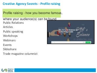 Creative Agency Secrets - Profile raising
Public Relations
Articles
Public speaking
Workshops
Webinars
Events
Slideshare
Trade magazine columnist
Profile raising - how you become famous,
where your audience(s) can be found
 