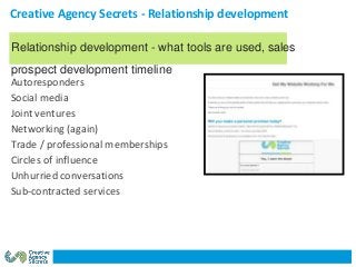 Creative Agency Secrets - Relationship development
Autoresponders
Social media
Joint ventures
Networking (again)
Trade / professional memberships
Circles of influence
Unhurried conversations
Sub-contracted services
Relationship development - what tools are used, sales
prospect development timeline
 