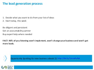 1. Decide what you want to do from your list of ideas
2. Start today, this week
Be diligent and persistent
Get an accountability partner
Buy expert help where needed
FACT: 90% of you listening won’t implement, won’t change your business and won’t get
more leads.
The lead generation process
Opportunity Spotting for new business ebook $1 http://bit.ly/1mmPvFM
 