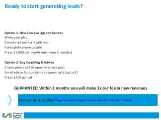 Option 1: Hire Creative Agency Secrets
Write year plan
Execute actions for / with you
Fortnightly phone update
Price: $3,000 per month (minimum 6 months)
Option 2: Buy Coaching & Advice
1 hour phone call (frequency to suit you)
Email advice for questions between calls (up to 5)
Price: $300 per call
GUARANTEE: Within 3 months you will make 3x our fee in new revenues
Ready to start generating leads?
Find out what it’s like http://creativeagencysecrets.com/testimonials/
 
