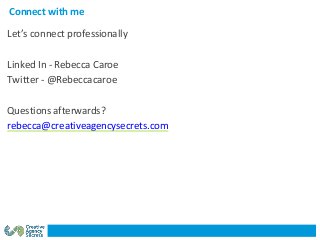 Connect with me
Let’s connect professionally
Linked In - Rebecca Caroe
Twitter - @Rebeccacaroe
Questions afterwards?
rebecca@creativeagencysecrets.com
 