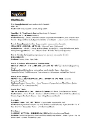 PALMARÈS 2015
Prix Django Reinhardt (musicien français de l’année) :  
PAUL LAY
Finalistes : Cécile McLorin Salvant, Andy Emler
Grand Prix de l’Académie du Jazz (meilleur disque de l’année) :
FRED HERSCH « SOLO » (Palmetto)
Finalistes : Stanley Cowell « Juneteenth » (Vision Fugitive/Harmonia Mundi), John Scofield « Past 
Present » (Impulse !/Universal), Ryan Truesdell/Gil Evans Project « Lines of Color » (ArtistShare)
Prix du Disque Français (meilleur disque enregistré par un musicien français) :
GÉRALDINE LAURENT « AT WORK » (Gazebo/L’Autre Distribution)
Finalistes : Eric Le Lann « Life on Mars » (Moods Recordings/L’Autre Distribution), André 
Villéger/Philippe Milanta « For Duke and Paul » (Camille Productions/Socadisc)
Prix du Musicien Européen (récompensé pour son œuvre ou son actualité récente) : 
JOHN SURMAN
Finalistes : Samuel Blaser, Evan Parker
Prix de la Meilleure Réédition ou du Meilleur Inédit : 
ERROLL GARNER « THE COMPLETE CONCERT BY THE SEA » (Columbia Legacy/Sony 
Music)
Finalistes : Daniel Richard pour son travail sur le coffret de Joe Castro « Lush Life » 
(Sunnyside/Naïve), Fred Thomas pour l’ensemble de ses rééditions sur son label Sam Records. 
Prix du Jazz Classique : 
ANDRÉ VILLÉGER/PHILIPPE MILANTA « FOR DUKE AND PAUL » (Camille 
Productions/Socadisc)
Finalistes : François Biensan Octet « Jazzin’Brassens » (Autoproduction), Michel Pastre Quintet 
« Memories of You » (Autoproduction)
Prix du Jazz Vocal : 
CÉCILE McLORIN SALVANT « FOR ONE TO LOVE » (Mack Avenue/Harmonia Mundi)
Finalistes : Linx ­ Fresu ­ Wissels / Heartland « The Whistleblowers » (Bonsaï/Tŭk Music/Harmonia 
Mundi), Virginie Teychené « Encore » (Jazz Village/Harmonia Mundi)
Prix Soul :
TAD ROBINSON « DAY INTO NIGHT » (Severn/www.severnrecords.com) 
Finalistes : Bettye LaVette « Worthy » (Cherry Red/www.cherryred.com), Mighty Sam McClain & 
Knut Reiersrud « Tears of the World » (ACT/Harmonia Mundi)
Prix Blues :
HARRISON KENNEDY « THIS IS FROM HERE » (Dixiefrog/Harmonia Mundi)
Finalistes : Shemekia Copeland « Outskirts of Love » (Alligator/Socadisc), Jackie Payne « I Saw the 
Blues » (Blue Dot/www.bluedotblues.com)
 