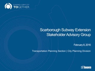 Scarborough Subway Extension
StakeholderAdvisory Group
February8,2016
Transportation Planning Section | City Planning Division
 