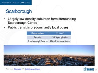 Scarborough
• Largely low density suburban form surrounding
Scarborough Centre
• Public transit is predominantly local bus...