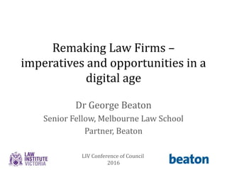 Remaking Law Firms –
imperatives and opportunities in a
digital age
Dr George Beaton
Senior Fellow, Melbourne Law School
Partner, Beaton
LIV Conference of Council
2016
 
